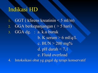 Indikasi HDIndikasi HD
1.1. GGT ( klirens kreatinin < 5 ml/m)GGT ( klirens kreatinin < 5 ml/m)
2.2. GGA berkepanjangan ( > 5 hari)GGA berkepanjangan ( > 5 hari)
3.3. GGA dg. : a. k.u burukGGA dg. : a. k.u buruk
b. K serum > 6 mEq/Lb. K serum > 6 mEq/L
c. BUN > 200 mg%c. BUN > 200 mg%
d. pH darah < 7,1d. pH darah < 7,1
e. Fluid overloade. Fluid overload
4.4. Intoksikasi obat yg gagal dg terapi konservatifIntoksikasi obat yg gagal dg terapi konservatif
 