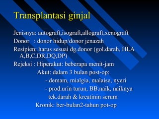 Transplantasi ginjalTransplantasi ginjal
Jenisnya: autograft,isograft,allograft,xenograftJenisnya: autograft,isograft,allograft,xenograft
Donor : donor hidup/donor jenazahDonor : donor hidup/donor jenazah
Resipien: harus sesuai dg.donor (gol.darah, HLAResipien: harus sesuai dg.donor (gol.darah, HLA
A,B,C,DR,DQ,DP)A,B,C,DR,DQ,DP)
Rejeksi : Hiperakut: beberapa menit-jamRejeksi : Hiperakut: beberapa menit-jam
Akut: dalam 3 bulan post-op:Akut: dalam 3 bulan post-op:
- demam, mialgia, malaise, nyeri- demam, mialgia, malaise, nyeri
- prod.urin turun, BB.naik, naiknya- prod.urin turun, BB.naik, naiknya
tek.darah & kreatinin serumtek.darah & kreatinin serum
Kronik: ber-bulan2-tahun pot-opKronik: ber-bulan2-tahun pot-op
 