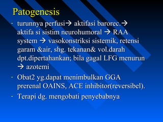 PatogenesisPatogenesis
- turunnya perfusiturunnya perfusi aktifasi barorec.aktifasi barorec.
aktifa si sistim neurohumoralaktifa si sistim neurohumoral  RAARAA
systemsystem  vasokonstriksi sistemik, retensivasokonstriksi sistemik, retensi
garam &air, shg. tekanan& vol.darahgaram &air, shg. tekanan& vol.darah
dpt.dipertahankan; bila gagal LFG menurundpt.dipertahankan; bila gagal LFG menurun
 azotemiazotemi
- Obat2 yg.dapat menimbulkan GGAObat2 yg.dapat menimbulkan GGA
prerenal OAINS, ACE inhibitor(reversibel).prerenal OAINS, ACE inhibitor(reversibel).
- Terapi dg. mengobati penyebabnyaTerapi dg. mengobati penyebabnya
 