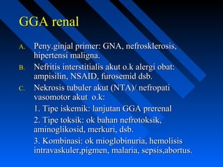 GGA renalGGA renal
A.A. Peny.ginjal primer: GNA, nefrosklerosis,Peny.ginjal primer: GNA, nefrosklerosis,
hipertensi maligna.hipertensi maligna.
B.B. Nefritis interstitialis akut o.k alergi obat:Nefritis interstitialis akut o.k alergi obat:
ampisilin, NSAID, furosemid dsb.ampisilin, NSAID, furosemid dsb.
C.C. Nekrosis tubuler akut (NTA)/ nefropatiNekrosis tubuler akut (NTA)/ nefropati
vasomotor akut o.k:vasomotor akut o.k:
1. Tipe iskemik: lanjutan GGA prerenal1. Tipe iskemik: lanjutan GGA prerenal
2. Tipe toksik: ok bahan nefrotoksik,2. Tipe toksik: ok bahan nefrotoksik,
aminoglikosid, merkuri, dsb.aminoglikosid, merkuri, dsb.
3. Kombinasi: ok mioglobinuria, hemolisis3. Kombinasi: ok mioglobinuria, hemolisis
intravaskuler,pigmen, malaria, sepsis,abortus.intravaskuler,pigmen, malaria, sepsis,abortus.
 