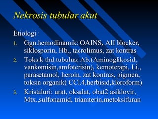 Nekrosis tubular akutNekrosis tubular akut
Etiologi :Etiologi :
1.1. Ggn.hemodinamik: OAINS, AII blocker,Ggn.hemodinamik: OAINS, AII blocker,
siklosporin, Hb., tacrolimus, zat kontrassiklosporin, Hb., tacrolimus, zat kontras
2.2. Toksik thd.tubulus: Ab.(Aminoglikosid,Toksik thd.tubulus: Ab.(Aminoglikosid,
vankomisin,amfoterisin), kemoterapi, Li.,vankomisin,amfoterisin), kemoterapi, Li.,
parasetamol, heroin, zat kontras, pigmen,parasetamol, heroin, zat kontras, pigmen,
toksin organik( CCl.4,herbisid,kloroform)toksin organik( CCl.4,herbisid,kloroform)
3.3. Kristaluri: urat, oksalat, obat2 asiklovir,Kristaluri: urat, oksalat, obat2 asiklovir,
Mtx.,sulfonamid, triamterin,metoksifuranMtx.,sulfonamid, triamterin,metoksifuran
 