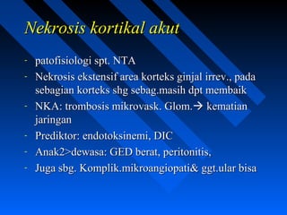 Nekrosis kortikal akutNekrosis kortikal akut
- patofisiologi spt. NTApatofisiologi spt. NTA
- Nekrosis ekstensif area korteks ginjal irrev., padaNekrosis ekstensif area korteks ginjal irrev., pada
sebagian korteks shg sebag.masih dpt membaiksebagian korteks shg sebag.masih dpt membaik
- NKA: trombosis mikrovask. Glom.NKA: trombosis mikrovask. Glom. kematiankematian
jaringanjaringan
- Prediktor: endotoksinemi, DICPrediktor: endotoksinemi, DIC
- Anak2>dewasa: GED berat, peritonitis,Anak2>dewasa: GED berat, peritonitis,
- Juga sbg. Komplik.mikroangiopati& ggt.ular bisaJuga sbg. Komplik.mikroangiopati& ggt.ular bisa
 