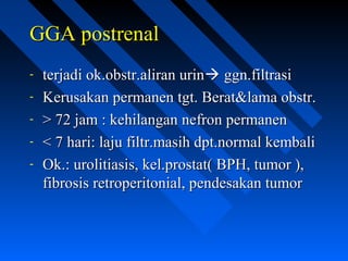 GGA postrenalGGA postrenal
- terjadi ok.obstr.aliran urinterjadi ok.obstr.aliran urin ggn.filtrasiggn.filtrasi
- Kerusakan permanen tgt. Berat&lama obstr.Kerusakan permanen tgt. Berat&lama obstr.
- > 72 jam : kehilangan nefron permanen> 72 jam : kehilangan nefron permanen
- < 7 hari: laju filtr.masih dpt.normal kembali< 7 hari: laju filtr.masih dpt.normal kembali
- Ok.: urolitiasis, kel.prostat( BPH, tumor ),Ok.: urolitiasis, kel.prostat( BPH, tumor ),
fibrosis retroperitonial, pendesakan tumorfibrosis retroperitonial, pendesakan tumor
 