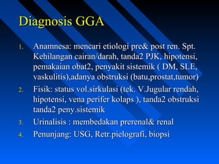 Diagnosis GGADiagnosis GGA
1.1. Anamnesa: mencari etiologi pre& post ren. Spt.Anamnesa: mencari etiologi pre& post ren. Spt.
Kehilangan cairan/darah, tanda2 PJK, hipotensi,Kehilangan cairan/darah, tanda2 PJK, hipotensi,
pemakaian obat2, penyakit sistemik ( DM, SLE,pemakaian obat2, penyakit sistemik ( DM, SLE,
vaskulitis),adanya obstruksi (batu,prostat,tumor)vaskulitis),adanya obstruksi (batu,prostat,tumor)
2.2. Fisik: status vol.sirkulasi (tek. V.Jugular rendah,Fisik: status vol.sirkulasi (tek. V.Jugular rendah,
hipotensi, vena perifer kolaps ), tanda2 obstruksihipotensi, vena perifer kolaps ), tanda2 obstruksi
tanda2 peny.sistemiktanda2 peny.sistemik
3.3. Urinalisis : membedakan prerenal& renalUrinalisis : membedakan prerenal& renal
4.4. Penunjang: USG, Retr.pielografi, biopsiPenunjang: USG, Retr.pielografi, biopsi
 