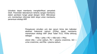 Urinalisis dapat membantu mengklarifikasi penyebab
GGA. Parameter laboratorium tertentu sangat membantu
dalam penilaian fungsi ginjal dengan GGA. Mikroskopi
urin memberikan informasi lebih lanjut untuk membantu
penentuan etiologi ARF
Pengukuran simultan urin dan serum kimia dan kalkulasi
ekskresi fraksional natrium (FENa) dapat membantu
menentukan etiologi ARF (lihat Tabel 75-2). FENa dihitung
sebagai:
FENa = (UNa × PCr × 100)/(UCr × PNa)
where UNa = urine sodium, PCr = plasma creatinine, UCr =
urine creatinine, and PNa = plasma sodium.
 