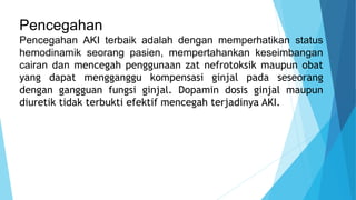 Pencegahan
Pencegahan AKI terbaik adalah dengan memperhatikan status
hemodinamik seorang pasien, mempertahankan keseimbangan
cairan dan mencegah penggunaan zat nefrotoksik maupun obat
yang dapat mengganggu kompensasi ginjal pada seseorang
dengan gangguan fungsi ginjal. Dopamin dosis ginjal maupun
diuretik tidak terbukti efektif mencegah terjadinya AKI.
 
