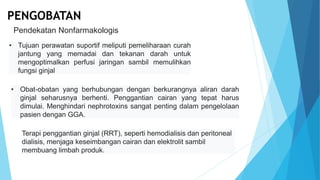 • Tujuan perawatan suportif meliputi pemeliharaan curah
jantung yang memadai dan tekanan darah untuk
mengoptimalkan perfusi jaringan sambil memulihkan
fungsi ginjal
Pendekatan Nonfarmakologis
PENGOBATAN
• Obat-obatan yang berhubungan dengan berkurangnya aliran darah
ginjal seharusnya berhenti. Penggantian cairan yang tepat harus
dimulai. Menghindari nephrotoxins sangat penting dalam pengelolaan
pasien dengan GGA.
Terapi penggantian ginjal (RRT), seperti hemodialisis dan peritoneal
dialisis, menjaga keseimbangan cairan dan elektrolit sambil
membuang limbah produk.
 