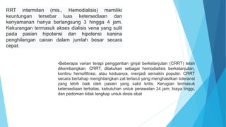 RRT intermiten (mis., Hemodialisis) memiliki
keuntungan tersebar luas ketersediaan dan
kenyamanan hanya berlangsung 3 hingga 4 jam.
Kekurangan termasuk akses dialisis vena yang sulit
pada pasien hipotensi dan hipotensi karena
penghilangan cairan dalam jumlah besar secara
cepat.
•Beberapa varian terapi penggantian ginjal berkelanjutan (CRRT) telah
dikembangkan. CRRT, dilakukan sebagai hemodialisis berkelanjutan,
kontinu hemofiltrasi, atau keduanya, menjadi semakin populer. CRRT
secara bertahap menghilangkan zat terlarut yang menghasilkan toleransi
yang lebih baik oleh pasien yang sakit kritis. Kerugian termasuk
ketersediaan terbatas, kebutuhan untuk perawatan 24 jam, biaya tinggi,
dan pedoman tidak lengkap untuk dosis obat
 