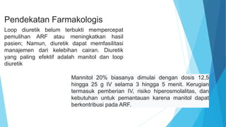 Pendekatan Farmakologis
Loop diuretik belum terbukti mempercepat
pemulihan ARF atau meningkatkan hasil
pasien; Namun, diuretik dapat memfasilitasi
manajemen dari kelebihan cairan. Diuretik
yang paling efektif adalah manitol dan loop
diuretik
Mannitol 20% biasanya dimulai dengan dosis 12,5
hingga 25 g IV selama 3 hingga 5 menit. Kerugian
termasuk pemberian IV, risiko hiperosmolalitas, dan
kebutuhan untuk pemantauan karena manitol dapat
berkontribusi pada ARF.
 