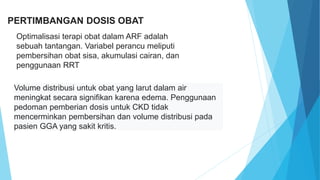 PERTIMBANGAN DOSIS OBAT
Optimalisasi terapi obat dalam ARF adalah
sebuah tantangan. Variabel perancu meliputi
pembersihan obat sisa, akumulasi cairan, dan
penggunaan RRT
Volume distribusi untuk obat yang larut dalam air
meningkat secara signifikan karena edema. Penggunaan
pedoman pemberian dosis untuk CKD tidak
mencerminkan pembersihan dan volume distribusi pada
pasien GGA yang sakit kritis.
 