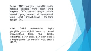 Pasien ARF mungkin memiliki residu
nonrenal residual yang lebih tinggi
daripada CKD pasien dengan klirens
kreatinin yang serupa; ini mempersulit
terapi obat individualisasi, terutama
dengan RRT. •
Cara CRRT menentukan tingkat
penghilangan obat, lebih lanjut mempersulit
individualisasi terapi obat. Tingkat
ultrafiltrasi, darah aliran, dan aliran dialisat
mempengaruhi pembersihan obat selama
CRRT.
 