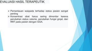 EVALUASI HASIL TERAPEUTIK
 Pemantauan waspada terhadap status pasien sangat
penting
 Konsentrasi obat harus sering dimonitor karena
perubahan status volume, perubahan fungsi ginjal, dan
RRT pada pasien dengan GGA.
 
