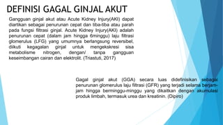 Gangguan ginjal akut atau Acute Kidney Injury(AKI) dapat
diartikan sebagai penurunan cepat dan tiba-tiba atau parah
pada fungsi filtrasi ginjal. Acute Kidney Injury(AKI) adalah
penurunan cepat (dalam jam hingga 6minggu) laju filtrasi
glomerulus (LFG) yang umumnya berlangsung reversibel,
diikuti kegagalan ginjal untuk mengekskresi sisa
metabolisme nitrogen, dengan/ tanpa gangguan
keseimbangan cairan dan elektrolit. (Triastuti, 2017)
DEFINISI GAGAL GINJAL AKUT
Gagal ginjal akut (GGA) secara luas didefinisikan sebagai
penurunan glomerulus laju filtrasi (GFR) yang terjadi selama berjam-
jam hingga berminggu-minggu yang dikaitkan dengan akumulasi
produk limbah, termasuk urea dan kreatinin. (Dipiro)
 