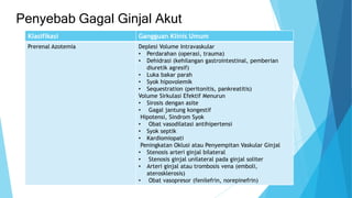Penyebab Gagal Ginjal Akut
Klasifikasi Gangguan Klinis Umum
Prerenal Azotemia Deplesi Volume Intravaskular
• Perdarahan (operasi, trauma)
• Dehidrasi (kehilangan gastrointestinal, pemberian
diuretik agresif)
• Luka bakar parah
• Syok hipovolemik
• Sequestration (peritonitis, pankreatitis)
Volume Sirkulasi Efektif Menurun
• Sirosis dengan asite
• Gagal jantung kongestif
Hipotensi, Sindrom Syok
• Obat vasodilatasi antihipertensi
• Syok septik
• Kardiomiopati
Peningkatan Oklusi atau Penyempitan Vaskular Ginjal
• Stenosis arteri ginjal bilateral
• Stenosis ginjal unilateral pada ginjal soliter
• Arteri ginjal atau trombosis vena (emboli,
aterosklerosis)
• Obat vasopresor (fenilefrin, norepinefrin)
 