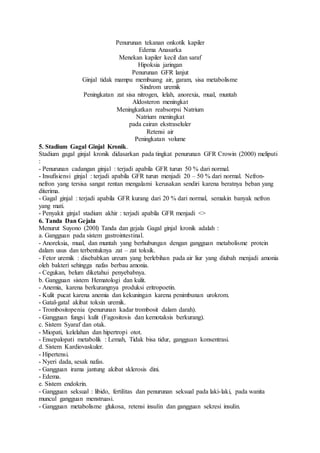 Penurunan tekanan onkotik kapiler
Edema Anasarka
Menekan kapiler kecil dan saraf
Hipoksia jaringan
Penurunan GFR lanjut
Ginjal tidak mampu membuang air, garam, sisa metabolisme
Sindrom uremik
Peningkatan zat sisa nitrogen, lelah, anorexia, mual, muntah
Aldosteron meningkat
Meningkatkan reabsorpsi Natrium
Natrium meningkat
pada cairan ekstraseluler
Retensi air
Peningkatan volume
5. Stadium Gagal Ginjal Kronik.
Stadium gagal ginjal kronik didasarkan pada tingkat penurunan GFR Crowin (2000) meliputi
:
- Penurunan cadangan ginjal : terjadi apabila GFR turun 50 % dari normal.
- Insufisiensi ginjal : terjadi apabila GFR turun menjadi 20 – 50 % dari normal. Nefron-
nefron yang tersisa sangat rentan mengalami kerusakan sendiri karena beratnya beban yang
diterima.
- Gagal ginjal : terjadi apabila GFR kurang dari 20 % dari normal, semakin banyak nefron
yang mati.
- Penyakit ginjal stadium akhir : terjadi apabila GFR menjadi <>
6. Tanda Dan Gejala
Menurut Suyono (200l) Tanda dan gejala Gagal ginjal kronik adalah :
a. Gangguan pada sistem gastrointestinal.
- Anoreksia, mual, dan muntah yang berhubungan dengan gangguan metabolisme protein
dalam usus dan terbentuknya zat – zat toksik.
- Fetor uremik : disebabkan ureum yang berlebihan pada air liur yang diubah menjadi amonia
oleh bakteri sehingga nafas berbau amonia.
- Cegukan, belum diketahui penyebabnya.
b. Gangguan sistem Hematologi dan kulit.
- Anemia, karena berkurangnya produksi eritropoetin.
- Kulit pucat karena anemia dan kekuningan karena penimbunan urokrom.
- Gatal-gatal akibat toksin uremik.
- Trombositopenia (penurunan kadar trombosit dalam darah).
- Gangguan fungsi kulit (Fagositosis dan kemotaksis berkurang).
c. Sistem Syaraf dan otak.
- Miopati, kelelahan dan hipertropi otot.
- Ensepalopati metabolik : Lemah, Tidak bisa tidur, gangguan konsentrasi.
d. Sistem Kardiovaskuler.
- Hipertensi.
- Nyeri dada, sesak nafas.
- Gangguan irama jantung akibat sklerosis dini.
- Edema.
e. Sistem endokrin.
- Gangguan seksual : libido, fertilitas dan penurunan seksual pada laki-laki, pada wanita
muncul gangguan menstruasi.
- Gangguan metabolisme glukosa, retensi insulin dan gangguan sekresi insulin.
 