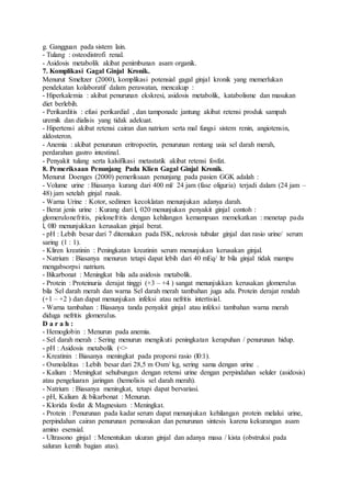 g. Gangguan pada sistem lain.
- Tulang : osteodistrofi renal.
- Asidosis metabolik akibat penimbunan asam organik.
7. Komplikasi Gagal Ginjal Kronik.
Menurut Smeltzer (2000), komplikasi potensial gagal ginjal kronik yang memerlukan
pendekatan kolaboratif dalam perawatan, mencakup :
- Hiperkalemia : akibat penurunan ekskresi, asidosis metabolik, katabolisme dan masukan
diet berlebih.
- Perikarditis : efusi perikardial , dan tamponade jantung akibat retensi produk sampah
uremik dan dialisis yang tidak adekuat.
- Hipertensi akibat retensi cairan dan natrium serta mal fungsi sistem renin, angiotensin,
aldosteron.
- Anemia : akibat penurunan eritropoetin, penurunan rentang usia sel darah merah,
perdarahan gastro intestinal.
- Penyakit tulang serta kalsifikasi metastatik akibat retensi fosfat.
8. Pemeriksaan Penunjang Pada Klien Gagal Ginjal Kronik.
Menurut Doenges (2000) pemeriksaan penunjang pada pasien GGK adalah :
- Volume urine : Biasanya kurang dari 400 ml/ 24 jam (fase oliguria) terjadi dalam (24 jam –
48) jam setelah ginjal rusak.
- Warna Urine : Kotor, sedimen kecoklatan menunjukan adanya darah.
- Berat jenis urine : Kurang dari l, 020 menunjukan penyakit ginjal contoh :
glomerulonefritis, pielonefritis dengan kehilangan kemampuan memekatkan : menetap pada
l, 0l0 menunjukkan kerusakan ginjal berat.
- pH : Lebih besar dari 7 ditemukan pada ISK, nekrosis tubular ginjal dan rasio urine/ serum
saring (1 : 1).
- Kliren kreatinin : Peningkatan kreatinin serum menunjukan kerusakan ginjal.
- Natrium : Biasanya menurun tetapi dapat lebih dari 40 mEq/ ltr bila ginjal tidak mampu
mengabsorpsi natrium.
- Bikarbonat : Meningkat bila ada asidosis metabolik.
- Protein : Proteinuria derajat tinggi (+3 – +4 ) sangat menunjukkan kerusakan glomerulus
bila Sel darah merah dan warna Sel darah merah tambahan juga ada. Protein derajat rendah
(+1 – +2 ) dan dapat menunjukan infeksi atau nefritis intertisial.
- Warna tambahan : Biasanya tanda penyakit ginjal atau infeksi tambahan warna merah
diduga nefritis glomerulus.
D a r a h :
- Hemoglobin : Menurun pada anemia.
- Sel darah merah : Sering menurun mengikuti peningkatan kerapuhan / penurunan hidup.
- pH : Asidosis metabolik (<>
- Kreatinin : Biasanya meningkat pada proporsi rasio (l0:1).
- Osmolalitas : Lebih besar dari 28,5 m Osm/ kg, sering sama dengan urine .
- Kalium : Meningkat sehubungan dengan retensi urine dengan perpindahan seluler (asidosis)
atau pengeluaran jaringan (hemolisis sel darah merah).
- Natrium : Biasanya meningkat, tetapi dapat bervariasi.
- pH, Kalium & bikarbonat : Menurun.
- Klorida fosfat & Magnesium : Meningkat.
- Protein : Penurunan pada kadar serum dapat menunjukan kehilangan protein melalui urine,
perpindahan cairan penurunan pemasukan dan penurunan sintesis karena kekurangan asam
amino esensial.
- Ultrasono ginjal : Menentukan ukuran ginjal dan adanya masa / kista (obstruksi pada
saluran kemih bagian atas).
 