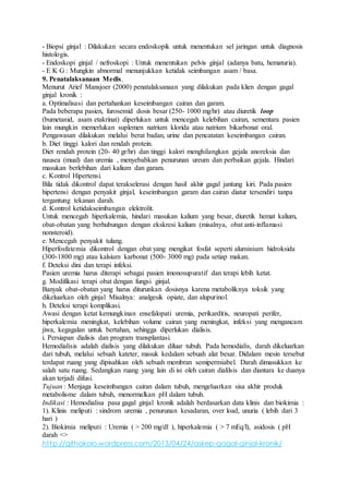 - Biopsi ginjal : Dilakukan secara endoskopik untuk menentukan sel jaringan untuk diagnosis
histologis.
- Endoskopi ginjal / nefroskopi : Untuk menentukan pelvis ginjal (adanya batu, hematuria).
- E K G : Mungkin abnormal menunjukkan ketidak seimbangan asam / basa.
9. Penatalaksanaan Medis.
Menurut Arief Mansjoer (2000) penatalaksanaan yang dilakukan pada klien dengan gagal
ginjal kronik :
a. Optimalisasi dan pertahankan keseimbangan cairan dan garam.
Pada beberapa pasien, furosemid dosis besar (250- 1000 mg/hr) atau diuretik loop
(bumetanid, asam etakrinat) diperlukan untuk mencegah kelebihan cairan, sementara pasien
lain mungkin memerlukan suplemen natrium klorida atau natrium bikarbonat oral.
Pengawasan dilakukan melalui berat badan, urine dan pencatatan keseimbangan cairan.
b. Diet tinggi kalori dan rendah protein.
Diet rendah protein (20- 40 gr/hr) dan tinggi kalori menghilangkan gejala anoreksia dan
nausea (mual) dan uremia , menyebabkan penurunan ureum dan perbaikan gejala. Hindari
masukan berlebihan dari kalium dan garam.
c. Kontrol Hipertensi.
Bila tidak dikontrol dapat terakselerasi dengan hasil akhir gagal jantung kiri. Pada pasien
hipertensi dengan penyakit ginjal, keseimbangan garam dan cairan diatur tersendiri tanpa
tergantung tekanan darah.
d. Kontrol ketidakseimbangan elektrolit.
Untuk mencegah hiperkalemia, hindari masukan kalium yang besar, diuretik hemat kalium,
obat-obatan yang berhubungan dengan ekskresi kalium (misalnya, obat anti-inflamasi
nonsteroid).
e. Mencegah penyakit tulang.
Hiperfosfatemia dikontrol dengan obat yang mengikat fosfat seperti aluminium hidroksida
(300-1800 mg) atau kalsium karbonat (500- 3000 mg) pada setiap makan.
f. Deteksi dini dan terapi infeksi.
Pasien uremia harus diterapi sebagai pasien imonosupuratif dan terapi lebih ketat.
g. Modifikasi terapi obat dengan fungsi ginjal.
Banyak obat-obatan yang harus diturunkan dosisnya karena metaboliknya toksik yang
dikeluarkan oleh ginjal Misalnya: analgesik opiate, dan alupurinol.
h. Deteksi terapi komplikasi.
Awasi dengan ketat kemungkinan ensefalopati uremia, perikarditis, neuropati perifer,
hiperkalemia meningkat, kelebihan volume cairan yang meningkat, infeksi yang mengancam
jiwa, kegagalan untuk bertahan, sehingga diperlukan dialisis.
i. Persiapan dialisis dan program transplantasi.
Hemodialisis adalah dialisis yang dilakukan diluar tubuh. Pada hemodialis, darah dikeluarkan
dari tubuh, melalui sebuah kateter, masuk kedalam sebuah alat besar. Didalam mesin tersebut
terdapat ruang yang dipisahkan oleh sebuah membran semipermiabel. Darah dimasukkan ke
salah satu ruang. Sedangkan ruang yang lain di isi oleh cairan dialilsis dan diantara ke duanya
akan terjadi difusi.
Tujuan : Menjaga keseimbangan cairan dalam tubuh, mengeluarkan sisa akhir produk
metabolisme dalam tubuh, menormalkan pH dalam tubuh.
Indikasi : Hemodialisa pasa gagal ginjal kronik adalah berdasarkan data klinis dan biokimia :
1). Klinis meliputi : sindrom uremia , penurunan kesadaran, over load, unuria ( lebih dari 3
hari )
2). Biokimia meliputi : Uremia ( > 200 mg/dl ), hiperkalemia ( > 7 mEq/l), asidosis ( pH
darah <>
http://githakolo.wordpress.com/2013/04/24/askep-gagal-ginjal-kronik/
 