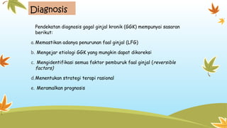 Diagnosis
Pendekatan diagnosis gagal ginjal kronik (GGK) mempunyai sasaran
berikut:
a.Memastikan adanya penurunan faal ginjal (LFG)
b. Mengejar etiologi GGK yang mungkin dapat dikoreksi
c. Mengidentifikasi semua faktor pemburuk faal ginjal (reversible
factors)
d.Menentukan strategi terapi rasional
e. Meramalkan prognosis
 