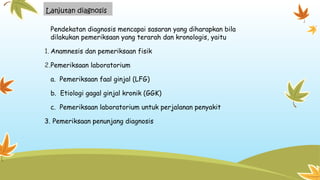 Lanjutan diagnosis
Pendekatan diagnosis mencapai sasaran yang diharapkan bila
dilakukan pemeriksaan yang terarah dan kronologis, yaitu
1. Anamnesis dan pemeriksaan fisik
2.Pemeriksaan laboratorium
a. Pemeriksaan faal ginjal (LFG)
b. Etiologi gagal ginjal kronik (GGK)
c. Pemeriksaan laboratorium untuk perjalanan penyakit
3. Pemeriksaan penunjang diagnosis
 