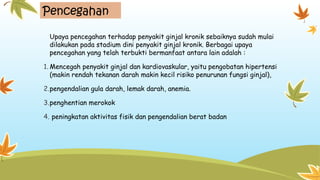 Pencegahan
Upaya pencegahan terhadap penyakit ginjal kronik sebaiknya sudah mulai
dilakukan pada stadium dini penyakit ginjal kronik. Berbagai upaya
pencegahan yang telah terbukti bermanfaat antara lain adalah :
1. Mencegah penyakit ginjal dan kardiovaskular, yaitu pengobatan hipertensi
(makin rendah tekanan darah makin kecil risiko penurunan fungsi ginjal),
2.pengendalian gula darah, lemak darah, anemia.
3.penghentian merokok
4. peningkatan aktivitas fisik dan pengendalian berat badan
 