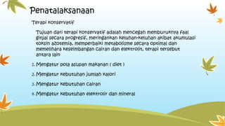 Penatalaksanaan
Terapi konservatif
Tujuan dari terapi konservatif adalah mencegah memburuknya faal
ginjal secara progresif, meringankan keluhan-keluhan akibat akumulasi
toksin azotemia, memperbaiki metabolisme secara optimal dan
memelihara keseimbangan cairan dan elektrolit, terapi tersebut
antara lain
1.Mengatur pola asupan makanan ( diet )
2.Mengatur kebutuhan jumlah kalori
3.Mengatur kebutuhan cairan
4.Mengatur kebutuhan elektrolir dan mineral
 