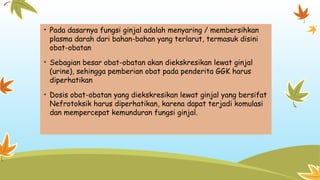 • Pada dasarnya fungsi ginjal adalah menyaring / membersihkan
plasma darah dari bahan-bahan yang terlarut, termasuk disini
obat-obatan
• Sebagian besar obat-obatan akan diekskresikan lewat ginjal
(urine), sehingga pemberian obat pada penderita GGK harus
diperhatikan
• Dosis obat-obatan yang diekskresikan lewat ginjal yang bersifat
Nefrotoksik harus diperhatikan, karena dapat terjadi komulasi
dan mempercepat kemunduran fungsi ginjal.
 