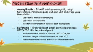 Macam Obat yang Nefrotoksik
1. Aminoglikoside : Efektif untuk gram negatif, tetapi
Nefrotoksis. Pemakaian pada GGK dan GGK end stage yang
Hemodialisa :
• Dosis sama, interval diperpanjang
• Dosis kecil interval sama
• Monitor ureum/creatinin dn kadar obat dalam plasma
1. Sulfonamid : Ekskresi lewat ginjal, sering dipakai pada
HIV/AIDS. Bila terpaksa dipakai:
• Mempertahankan hidrasi  diuresis 1500 cc/24 jam
• Alkalinasi dengan sodium bicarbonat pH urine > 7,5
• Pemeriksaan urine berkala mendeteksi adanya Hematuria.
 