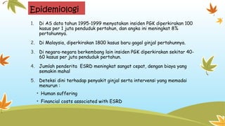 Epidemiologi
1. Di AS data tahun 1995-1999 menyatakan insiden PGK diperkirakan 100
kasus per 1 juta penduduk pertahun, dan angka ini meningkat 8%
pertahunnya.
2. Di Malaysia, diperkirakan 1800 kasus baru gagal ginjal pertahunnya.
3. Di negara-negara berkembang lain insiden PGK diperkirakan sekitar 40-
60 kasus per juta penduduk pertahun.
4. Jumlah penderita ESRD meningkat sangat cepat, dengan biaya yang
semakin mahal
5. Deteksi dini terhadap penyakit ginjal serta intervensi yang memadai
menurun :
• Human suffering
• Financial costs associated with ESRD
 