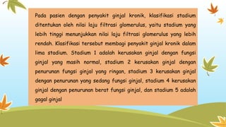 Pada pasien dengan penyakit ginjal kronik, klasifikasi stadium
ditentukan oleh nilai laju filtrasi glomerulus, yaitu stadium yang
lebih tinggi menunjukkan nilai laju filtrasi glomerulus yang lebih
rendah. Klasifikasi tersebut membagi penyakit ginjal kronik dalam
lima stadium. Stadium 1 adalah kerusakan ginjal dengan fungsi
ginjal yang masih normal, stadium 2 kerusakan ginjal dengan
penurunan fungsi ginjal yang ringan, stadium 3 kerusakan ginjal
dengan penurunan yang sedang fungsi ginjal, stadium 4 kerusakan
ginjal dengan penurunan berat fungsi ginjal, dan stadium 5 adalah
gagal ginjal
 