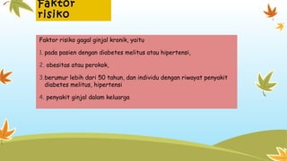 Faktor
risiko
Faktor risiko gagal ginjal kronik, yaitu
1. pada pasien dengan diabetes melitus atau hipertensi,
2. obesitas atau perokok,
3.berumur lebih dari 50 tahun, dan individu dengan riwayat penyakit
diabetes melitus, hipertensi
4. penyakit ginjal dalam keluarga
 