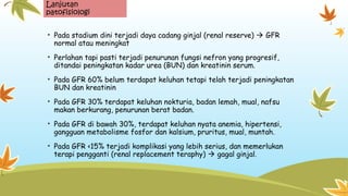 Lanjutan
patofisiologi
• Pada stadium dini terjadi daya cadang ginjal (renal reserve)  GFR
normal atau meningkat
• Perlahan tapi pasti terjadi penurunan fungsi nefron yang progresif,
ditandai peningkatan kadar urea (BUN) dan kreatinin serum.
• Pada GFR 60% belum terdapat keluhan tetapi telah terjadi peningkatan
BUN dan kreatinin
• Pada GFR 30% terdapat keluhan nokturia, badan lemah, mual, nafsu
makan berkurang, penurunan berat badan.
• Pada GFR di bawah 30%, terdapat keluhan nyata anemia, hipertensi,
gangguan metabolisme fosfor dan kalsium, pruritus, mual, muntah.
• Pada GFR <15% terjadi komplikasi yang lebih serius, dan memerlukan
terapi pengganti (renal replacement teraphy)  gagal ginjal.
 