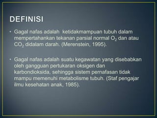 • Gagal nafas adalah ketidakmampuan tubuh dalam
  mempertahankan tekanan parsial normal O2 dan atau
  CO2 didalam darah. (Merenstein, 1995).

• Gagal nafas adalah suatu kegawatan yang disebabkan
  oleh gangguan pertukaran oksigen dan
  karbondioksida, sehingga sistem pernafasan tidak
  mampu memenuhi metabolisme tubuh. (Staf pengajar
  ilmu kesehatan anak, 1985).
 