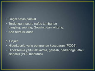 • Gagal nafas parsial
• Terdenganr suara nafas tambahan
  gargling, snoring, Growing dan whizing.
• Ada retraksi dada

b. Gejala
• Hiperkapnia yaitu penurunan kesadaran (PCO2).
• Hipoksemia yaitu takikardia, gelisah, berkeringat atau
  sianosis (PO2 menurun)
 