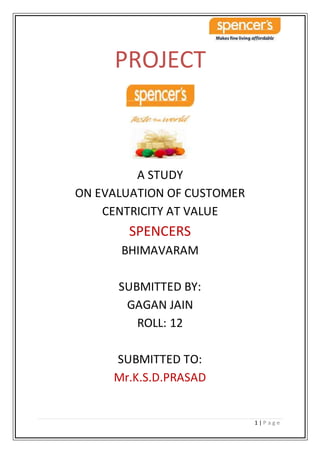 1 | P a g e
PROJECT
A STUDY
ON EVALUATION OF CUSTOMER
CENTRICITY AT VALUE
SPENCERS
BHIMAVARAM
SUBMITTED BY:
GAGAN JAIN
ROLL: 12
SUBMITTED TO:
Mr.K.S.D.PRASAD
 