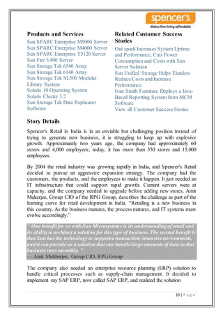 10 | P a g e
Products and Services
Sun SPARC Enterprise M5000 Server
Sun SPARC Enterprise M4000 Server
Sun SPARC Enterprise T5120 Server
Sun Fire V490 Server
Sun Storage Tek 6540 Array
Sun Storage Tek 6140 Array
Sun Storage Tek SL500 Modular
Library System
Solaris 10 Operating System
Solaris Cluster 3.2
Sun Storage Tek Data Replicator
Software
Related Customer Success
Stories
Out spark Increases System Uptime
and Performance, Cuts Power
Consumption and Costs with Sun
Server Solution
Sun Unified Storage Helps Elanders
Reduce Costs and Increase
Performance
Ivan Smith Furniture Deploys a Java-
Based Reporting System from MCM
Software
View all Customer Success Stories
Story Details
Spencer's Retail in India is in an enviable but challenging position instead of
trying to generate new business, it is struggling to keep up with explosive
growth. Approximately two years ago, the company had approximately 60
stores and 4,000 employees; today, it has more than 350 stores and 15,000
employees.
By 2004 the retail industry was growing rapidly in India, and Spencer's Retail
decided to pursue an aggressive expansion strategy. The company had the
customers, the products, and the employees to make it happen. It just needed an
IT infrastructure that could support rapid growth. Current servers were at
capacity, and the company needed to upgrade before adding new stores. Amit
Mukerjee, Group CIO of the RPG Group, describes the challenge as part of the
learning curve for retail development in India. “Retailing is a new business in
this country. As the business matures, the process matures, and IT systems must
evolve accordingly.”
" One benefitfor us withSun Microsystems is its understandingof retail and
its abilityto architect a solution for this type of business. The second benefit is
that Sun has the technology to supporta transaction-intensiveenvironment,
and it can provide us a solution that can handlelargeamountsof data so that
businessruns smoothly. "
— Amit Mukherjee, Group CIO, RPG Group
The company also needed an enterprise resource planning (ERP) solution to
handle critical processes such as supply-chain management. It decided to
implement my SAP ERP, now called SAP ERP, and realized the solution
 