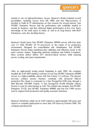 11 | P a g e
needed to run on high-performance servers. Spencer's Retail evaluated several
possibilities, including servers from HP, IBM, and Sun Microsystems. It
decided to build its IT infrastructure on Sun systems for several reasons. Sun
SPARC Enterprise Servers had the performance and scalability needed to
sustain its business, and they delivered higher performance at less cost. Sun's
knowledge of the retail space in India, as well as its long history with RGP
Enterprises, were also deciding factors.
Spencer's Retail chose Sun SPARC Enterprise M5000 servers with four dual-
core 2.1 GHz SPARC 64 VI processors as the center of its production
environment. Designed for consolidation and virtualization, Sun SPARC
Enterprise Servers bring mainframe-class utilization and efficiency levels to the
open systems market. Supporting hardware partitions and Solaris Containers,
these systems deliver deliver 24/7 mission-critical services while reducing
power, cooling, and space requirements.
After an eight-month testing period beginning in early 2005, the company
installed the SAP ERP database software on two Sun SPARC Enterprise M5000
servers in a high-availability cluster with Sun Cluster 3.2 software. The disaster
recovery solution ensures business continuity with advanced failover
protection.The cluster is connected to a Sun StorageTek 6540 array through a
Dell Brocade SW200E Switch. A Sun StorageTek SL500 Modular Library
System is used for data backup as well. The solution also includes Sun SPARC
Enterprise T5120, Sun SPARC Enterprise M4000, and Sun Fire V490 servers
used to support both production and quality assurance functions.
Spencer's Retail has rolled out its SAP solution to approximately 160 stores and
expects to complete deployment to more than 350 stores by October 2008. The
company purchased the
 