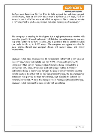 12 | P a g e
SunSpectrum Enterprise Service Plan to help support the ambitious project.
Indranil Guha, head of the ERP data center at Spencer & Co. says, “We are
always in touch with Sun; we work with it as a partner. Good customer service
is very important to us, because we run our entire business on Sun servers.”
The company is meeting its initial goals for a high-performance solution with
room for growth. It has already observed that data transactions run as much as
five times faster on the new systems. And it estimates that its current solution
can easily handle up to 1,000 stores. The company also appreciates that the
more energy-efficient and compact design will reduce space and power
requirements.
Spencer's Retail plans to enhance its IT environment further with a new disaster
recovery site, which will include Sun Fire V890 servers and Sun SPARC
Enterprise T5120 servers running Solaris Cluster software connected to a
StorageTek 6140 array. It will also use Sun StorageTek Data Replicator
Software software to mirror data between the productionenvironment and the
remote location. Together with its new server infrastructure, the disaster recover
installation will provide the high-performance, high-availability solution the
company envisioned. With its business processesrunning on Sun infrastructure,
Spencer's Retail can meet business growth with confidence
 
