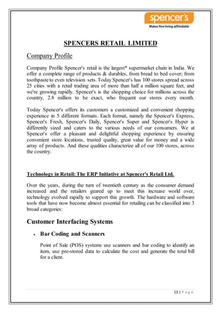 13 | P a g e
SPENCERS RETAIL LIMITED
Company Profile
Company Profile Spencer's retail is the largest* supermarket chain in India. We
offer a complete range of products & durables, from bread to bed cover; from
toothpasteto even television sets. Today Spencer's has 100 stores spread across
25 cities with a retail trading area of more than half a million square feet, and
we're growing rapidly. Spencer's is the shopping choice for millions across the
country, 2.8 million to be exact, who frequent our stores every month.
Today Spencer's offers its customers a customized and convenient shopping
experience in 5 different formats. Each format, namely the Spencer's Express,
Spencer's Fresh, Spencer's Daily, Spencer's Super and Spencer's Hyper is
differently sized and caters to the various needs of our consumers. We at
Spencer's offer a pleasant and delightful shopping experience by ensuring
convenient store locations, trusted quality, great value for money and a wide
array of products. And these qualities characterize all of our 100 stores, across
the country.
Technology in Retail: The ERP Initiative at Spencer's Retail Ltd.
Over the years, during the turn of twentieth century as the consumer demand
increased and the retailers geared up to meet this increase world over,
technology evolved rapidly to support this growth. The hardware and software
tools that have now become almost essential for retailing can be classified into 3
broad categories:
Customer Interfacing Systems
 Bar Coding and Scanners
Point of Sale (POS) systems use scanners and bar coding to identify an
item, use pre-stored data to calculate the cost and generate the total bill
for a client.
 