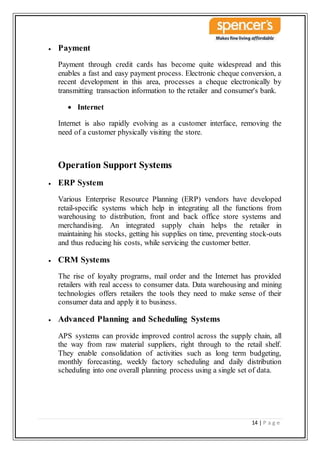 14 | P a g e
 Payment
Payment through credit cards has become quite widespread and this
enables a fast and easy payment process. Electronic cheque conversion, a
recent development in this area, processes a cheque electronically by
transmitting transaction information to the retailer and consumer's bank.
 Internet
Internet is also rapidly evolving as a customer interface, removing the
need of a customer physically visiting the store.
Operation Support Systems
 ERP System
Various Enterprise Resource Planning (ERP) vendors have developed
retail-specific systems which help in integrating all the functions from
warehousing to distribution, front and back office store systems and
merchandising. An integrated supply chain helps the retailer in
maintaining his stocks, getting his supplies on time, preventing stock-outs
and thus reducing his costs, while servicing the customer better.
 CRM Systems
The rise of loyalty programs, mail order and the Internet has provided
retailers with real access to consumer data. Data warehousing and mining
technologies offers retailers the tools they need to make sense of their
consumer data and apply it to business.
 Advanced Planning and Scheduling Systems
APS systems can provide improved control across the supply chain, all
the way from raw material suppliers, right through to the retail shelf.
They enable consolidation of activities such as long term budgeting,
monthly forecasting, weekly factory scheduling and daily distribution
scheduling into one overall planning process using a single set of data.
 