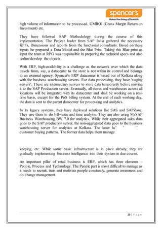 16 | P a g e
high volume of information to be processed, GMROI (Gross Margin Return on
Investment) etc.
They have followed SAP Methodology during the course of this
implementation. The Project leader from SAP India gathered the necessary
KPI's, Dimensions and reports from the functional consultants. Based on these
inputs he prepared a Data Model and the Blue Print. Taking this Blue print as
input the team at RPG was responsible in preparing the technical specs and also
realize/develop the objects.
With ERP, high-availability is a challenge as the network over which the data
travels from, say, a datacenter to the store is not within its control and belongs
to an external agency. Spencer's ERP datacenter is based out of Kolkata along
with the business warehousing servers. For data processing, they have 'staging
servers'. These are intermediary servers to store data temporarily before moving
it to the SAP Production server. Eventually, all stores and warehouses across all
locations will be integrated with its datacenter and shall be working on a real-
time basis, except for the PoS billing system. At the end of each working day,
the data is sent to the parent datacenter for processing and analytics.
In its legacy systems, they have deployed solutions like SAS and SAPZone.
They use them to do bill-value and time analysis. They are also using MySAP
Business Warehousing BW 7.0 for analytics. While their aggregated sales data
goes to the SAP production server, the non-aggregated data goes to the business
warehousing server for analytics at Kolkata. The latter helps them analyze
customer buying patterns. The former data helps them manage inventory, stock
keeping, etc. While some basic infrastructure is in place already, they are
gradually implementing business intelligence into their system in due course.
An important pillar of retail business is ERP, which has three elements –
People, Process and Technology. The People part is most difficult to manage as
it needs to recruit, train and motivate people constantly, generate awareness and
do change management.
 