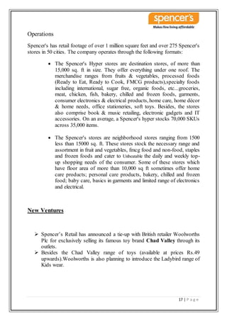 17 | P a g e
Operations
Spencer's has retail footage of over 1 million square feet and over 275 Spencer's
stores in 50 cities. The company operates through the following formats:
 The Spencer's Hyper stores are destination stores, of more than
15,000 sq. ft in size. They offer everything under one roof. The
merchandise ranges from fruits & vegetables, processed foods
(Ready to Eat, Ready to Cook, FMCG products),specialty foods
including international, sugar free, organic foods, etc...groceries,
meat, chicken, fish, bakery, chilled and frozen foods, garments,
consumer electronics & electrical products, home care, home décor
& home needs, office stationeries, soft toys. Besides, the stores
also comprise book & music retailing, electronic gadgets and IT
accessories. On an average, a Spencer's hyper stocks 70,000 SKUs
across 35,000 items.
 The Spencer's stores are neighborhood stores ranging from 1500
less than 15000 sq. ft. These stores stock the necessary range and
assortment in fruit and vegetables, fmcg food and non-food, staples
and frozen foods and cater to Unbeatable the daily and weekly top-
up shopping needs of the consumer. Some of these stores which
have floor area of more than 10,000 sq ft sometimes offer home
care products; personal care products, bakery, chilled and frozen
food; baby care, basics in garments and limited range of electronics
and electrical.
New Ventures
 Spencer’s Retail has announced a tie-up with British retailer Woolworths
Plc for exclusively selling its famous toy brand Chad Valley through its
outlets.
 Besides the Chad Valley range of toys (available at prices Rs.49
upwards).Woolworths is also planning to introduce the Ladybird range of
Kids wear.
 
