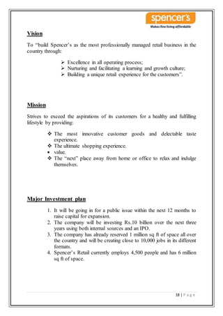18 | P a g e
Vision
To “build Spencer’s as the most professionally managed retail business in the
country through:
 Excellence in all operating process;
 Nurturing and facilitating a learning and growth culture;
 Building a unique retail experience for the customers”.
Mission
Strives to exceed the aspirations of its customers for a healthy and fulfilling
lifestyle by providing:
 The most innovative customer goods and delectable taste
experience.
 The ultimate shopping experience.
 value.
 The “next” place away from home or office to relax and indulge
themselves.
Major Investment plan
1. It will be going in for a public issue within the next 12 months to
raise capital for expansion.
2. The company will be investing Rs.10 billion over the next three
years using both internal sources and an IPO.
3. The company has already reserved 1 million sq ft of space all over
the country and will be creating close to 10,000 jobs in its different
formats.
4. Spencer’s Retail currently employs 4,500 people and has 6 million
sq ft of space.
 