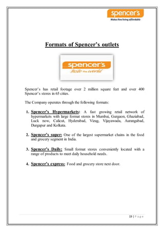 19 | P a g e
Formats of Spencer’s outlets
Spencer’s has retail footage over 2 million square feet and over 400
Spencer’s stores in 65 cities.
The Company operates through the following formats:
1. Spencer’s Hypermarkets: A fast growing retail network of
hypermarkets with large format stores in Mumbai, Gurgaon, Ghaziabad,
Luck now, Calicut, Hyderabad, Vizag, Vijayawada, Aurangabad,
Durgapur and Kolkata.
2. Spencer’s super: One of the largest supermarket chains in the food
and grocery segment in India.
3. Spencer’s Daily: Small format stores conveniently located with a
range of products to meet daily household needs.
4. Spencer’s express: Food and grocery store next door.
 
