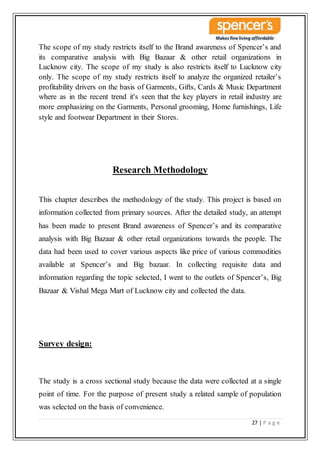 27 | P a g e
The scope of my study restricts itself to the Brand awareness of Spencer’s and
its comparative analysis with Big Bazaar & other retail organizations in
Lucknow city. The scope of my study is also restricts itself to Lucknow city
only. The scope of my study restricts itself to analyze the organized retailer’s
profitability drivers on the basis of Garments, Gifts, Cards & Music Department
where as in the recent trend it's seen that the key players in retail industry are
more emphasizing on the Garments, Personal grooming, Home furnishings, Life
style and footwear Department in their Stores.
Research Methodology
This chapter describes the methodology of the study. This project is based on
information collected from primary sources. After the detailed study, an attempt
has been made to present Brand awareness of Spencer’s and its comparative
analysis with Big Bazaar & other retail organizations towards the people. The
data had been used to cover various aspects like price of various commodities
available at Spencer’s and Big bazaar. In collecting requisite data and
information regarding the topic selected, I went to the outlets of Spencer’s, Big
Bazaar & Vishal Mega Mart of Lucknow city and collected the data.
Survey design:
The study is a cross sectional study because the data were collected at a single
point of time. For the purpose of present study a related sample of population
was selected on the basis of convenience.
 