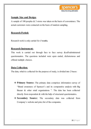 28 | P a g e
Sample Size and Design:
A sample of 100 peoples & 3 stores was taken on the basis of convenience. The
actual customers were contacted on the basis of random sampling.
Research Period:
Research work is only carried for 3 weeks.
Research Instrument:
This work is carried out through face to face survey &self-administered
questionnaires. The questions included were open ended, dichotomous and
offered multiple choices.
Data Collection:
The data, which is collected for the purpose of study, is divided into 2 bases:
 Primary Source: The primary data comprises information survey of
“Brand awareness of Spencer’s and its comparative analysis with Big
Bazaar & other retail organizations ”. The data has been collected
directly from respondent & with the help of structured questionnaires.
 Secondary Source: The secondary data was collected from
Company’s website and price list of the companies.
 