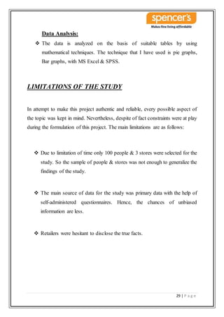 29 | P a g e
Data Analysis:
 The data is analyzed on the basis of suitable tables by using
mathematical techniques. The technique that I have used is pie graphs,
Bar graphs, with MS Excel & SPSS.
LIMITATIONS OF THE STUDY
In attempt to make this project authentic and reliable, every possible aspect of
the topic was kept in mind. Nevertheless, despite of fact constraints were at play
during the formulation of this project. The main limitations are as follows:
 Due to limitation of time only 100 people & 3 stores were selected for the
study. So the sample of people & stores was not enough to generalize the
findings of the study.
 The main source of data for the study was primary data with the help of
self-administered questionnaires. Hence, the chances of unbiased
information are less.
 Retailers were hesitant to disclose the true facts.
 