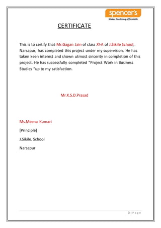3 | P a g e
CERTIFICATE
This is to certify that Mr.Gagan Jain of class XI-A of J.Sikile School,
Narsapur, has completed this project under my supervision. He has
taken keen interest and shown utmost sincerity in completion of this
project. He has successfully completed “Project Work in Business
Studies “up to my satisfaction.
Mr.K.S.D.Prasad
Ms.Meena Kumari
[Principle]
J.Sikile. School
Narsapur
 