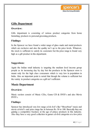 40 | P a g e
Gifts Department
Overview:
Gifts department is consisting of various product categories from home
furnishing products to personal grooming products.
Findings:
In the Spencer we have found a wider range of glass made and metal products
which are exclusive and also the quality isn’t up to the price levels. Whatever,
the stock is sufficient to satisfy its customers but the price range is found very
high as a gift product in this department.
Suggestions:
Again the Indian retail industry is targeting the medium level income group
people as its increasing day by day but the products in the Spencer store is
meant only for the high class consumers which is very low in population in
India. Also an important point is noted that though the volume is sufficient but
the variety in product categories as a gift isn’t sufficient.
Music Department
Overview:
Music section consist of Music CD;s, Game CD & DVD’s and also Movie
DVD’s.
Findings:
Spencer has introduced very low range cd & dvd’s like “Moserbear” music and
movie cd-dvd’s and price range lies in between Rs 30 to 100. Basically they are
gaining a competitive business at the age of piracy products in this industry.
Also they have a very good collection in games cd-dvd categories at a low price
 