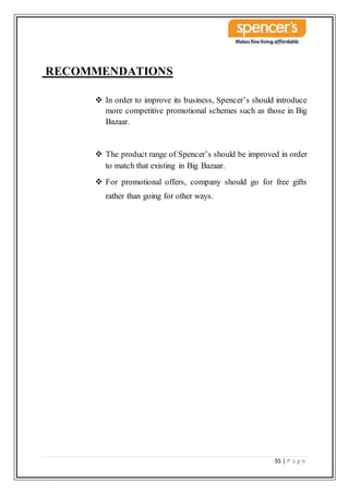 55 | P a g e
RECOMMENDATIONS
 In order to improve its business, Spencer’s should introduce
more competitive promotional schemes such as those in Big
Bazaar.
 The product range of Spencer’s should be improved in order
to match that existing in Big Bazaar.
 For promotional offers, company should go for free gifts
rather than going for other ways.
 