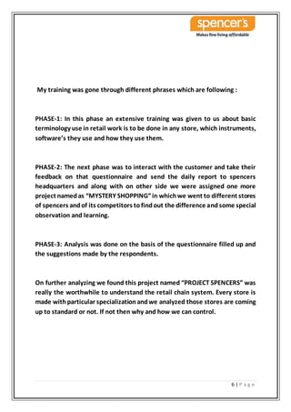 6 | P a g e
My training was gone through different phrases which are following :
PHASE-1: In this phase an extensive training was given to us about basic
terminology use in retail work is to be done in any store, which instruments,
software’s they use and how they use them.
PHASE-2: The next phase was to interact with the customer and take their
feedback on that questionnaire and send the daily report to spencers
headquarters and along with on other side we were assigned one more
project namedas “MYSTERY SHOPPING”in whichwe went to different stores
of spencers andof its competitors tofindout the difference andsome special
observation and learning.
PHASE-3: Analysis was done on the basis of the questionnaire filled up and
the suggestions made by the respondents.
On further analyzing we found this project named “PROJECT SPENCERS” was
really the worthwhile to understand the retail chain system. Every store is
made withparticular specializationandwe analyzed those stores are coming
up to standard or not. If not then why and how we can control.
 